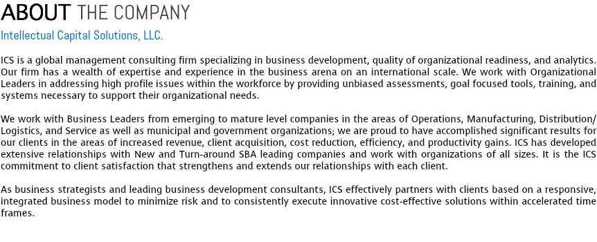ABOUT THE COMPANY
Intellectual Capital Solutions, LLC. ICS is a global management consulting firm specializing in business development, quality of organizational readiness, and analytics. Our firm has a wealth of expertise and experience in the business arena on an international scale. We work with Organizational Leaders in addressing high profile issues within the workforce by providing unbiased assessments, goal focused tools, training, and systems necessary to support their organizational needs. We work with Business Leaders from emerging to mature level companies in the areas of Operations, Manufacturing, Distribution/Logistics, and Service as well as municipal and government organizations; we are proud to have accomplished significant results for our clients in the areas of increased revenue, client acquisition, cost reduction, efficiency, and productivity gains. ICS has developed extensive relationships with New and Turn-around SBA leading companies and work with organizations of all sizes. It is the ICS commitment to client satisfaction that strengthens and extends our relationships with each client. As business strategists and leading business development consultants, ICS effectively partners with clients based on a responsive, integrated business model to minimize risk and to consistently execute innovative cost-effective solutions within accelerated time frames. 